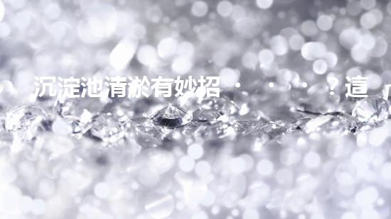 沉淀池清淤有妙招？這份方案值得一看！